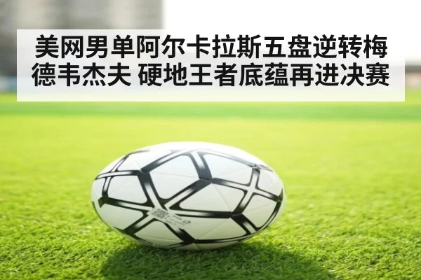 美网男单阿尔卡拉斯五盘逆转梅德韦杰夫 硬地王者底蕴再进决赛