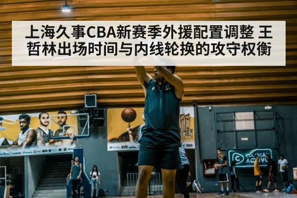 上海久事CBA新赛季外援配置调整 王哲林出场时间与内线轮换的攻守权衡（ayx）