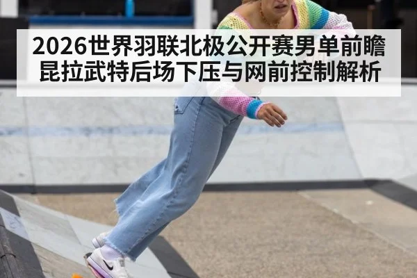 2026世界羽联北极公开赛男单前瞻 昆拉武特后场下压与网前控制解析 - AYX